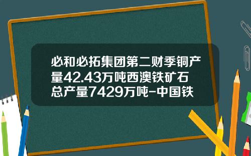 必和必拓集团第二财季铜产量42.43万吨西澳铁矿石总产量7429万吨-中国铁矿多少亿电