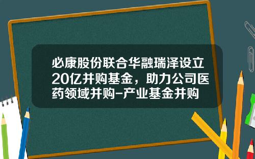必康股份联合华融瑞泽设立20亿并购基金，助力公司医药领域并购-产业基金并购