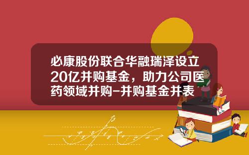 必康股份联合华融瑞泽设立20亿并购基金，助力公司医药领域并购-并购基金并表