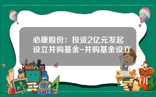 必康股份：投资2亿元发起设立并购基金-并购基金设立