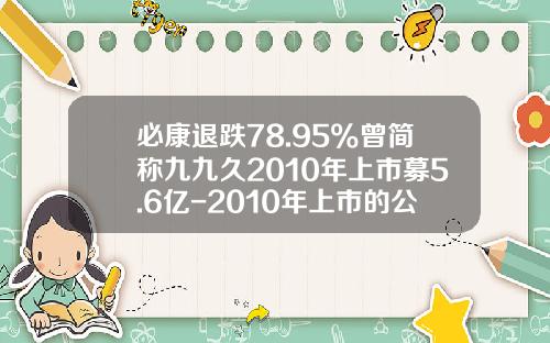 必康退跌78.95%曾简称九九久2010年上市募5.6亿-2010年上市的公司有哪些