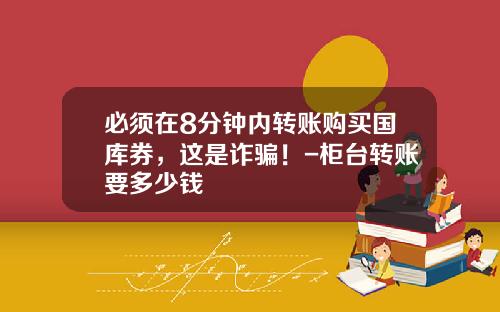 必须在8分钟内转账购买国库券，这是诈骗！-柜台转账要多少钱