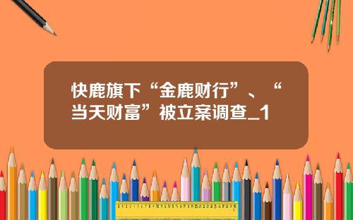 快鹿旗下“金鹿财行”、“当天财富”被立案调查_1