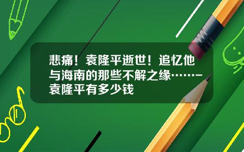 悲痛！袁隆平逝世！追忆他与海南的那些不解之缘……-袁隆平有多少钱