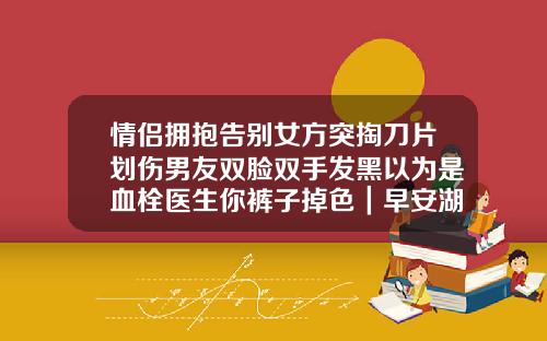 情侣拥抱告别女方突掏刀片划伤男友双脸双手发黑以为是血栓医生你裤子掉色｜早安湖南【新闻】