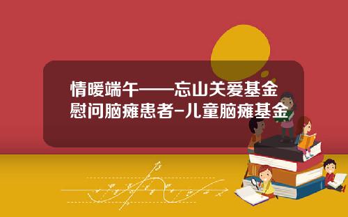 情暖端午——忘山关爱基金慰问脑瘫患者-儿童脑瘫基金