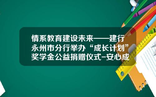 情系教育建设未来——建行永州市分行举办“成长计划”奖学金公益捐赠仪式-安心成长基金
