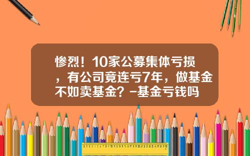 惨烈！10家公募集体亏损，有公司竟连亏7年，做基金不如卖基金？-基金亏钱吗