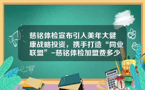 慈铭体检宣布引入美年大健康战略投资，携手打造“同业联盟”-慈铭体检加盟费多少