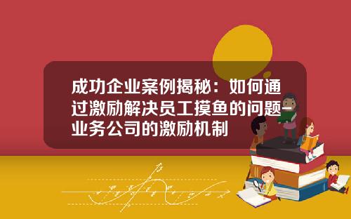 成功企业案例揭秘：如何通过激励解决员工摸鱼的问题-业务公司的激励机制