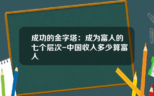 成功的金字塔：成为富人的七个层次-中国收入多少算富人