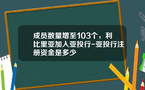 成员数量增至103个，利比里亚加入亚投行-亚投行注册资金是多少