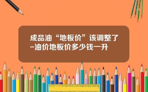 成品油“地板价”该调整了-油价地板价多少钱一升