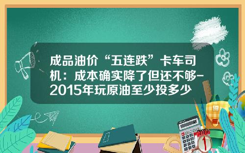 成品油价“五连跌”卡车司机：成本确实降了但还不够-2015年玩原油至少投多少资金