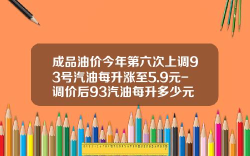成品油价今年第六次上调93号汽油每升涨至5.9元-调价后93汽油每升多少元