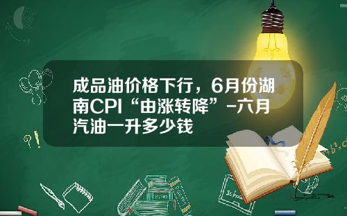 成品油价格下行，6月份湖南CPI“由涨转降”-六月汽油一升多少钱