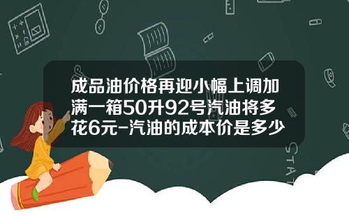 成品油价格再迎小幅上调加满一箱50升92号汽油将多花6元-汽油的成本价是多少