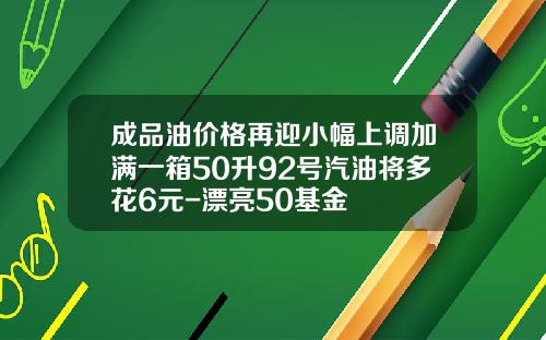 成品油价格再迎小幅上调加满一箱50升92号汽油将多花6元-漂亮50基金