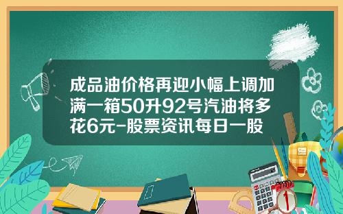 成品油价格再迎小幅上调加满一箱50升92号汽油将多花6元-股票资讯每日一股
