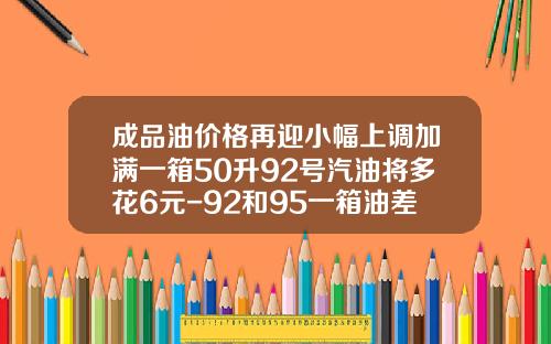 成品油价格再迎小幅上调加满一箱50升92号汽油将多花6元-92和95一箱油差多少钱