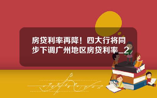 房贷利率再降！四大行将同步下调广州地区房贷利率_2