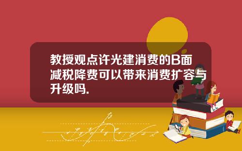 教授观点许光建消费的B面减税降费可以带来消费扩容与升级吗.