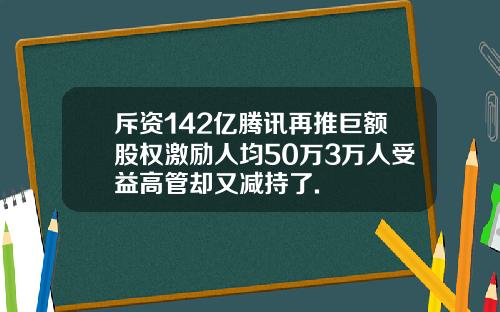 斥资142亿腾讯再推巨额股权激励人均50万3万人受益高管却又减持了.