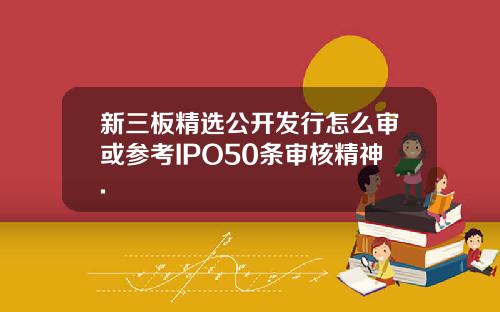 新三板精选公开发行怎么审或参考IPO50条审核精神.