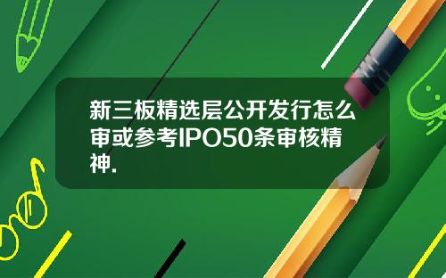 新三板精选层公开发行怎么审或参考IPO50条审核精神.