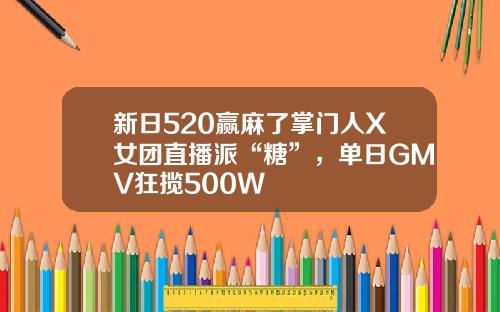 新日520赢麻了掌门人X女团直播派“糖”，单日GMV狂揽500W+