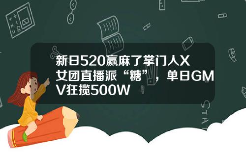 新日520赢麻了掌门人X女团直播派“糖”，单日GMV狂揽500W+