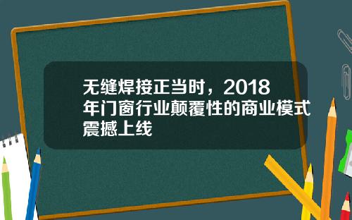 无缝焊接正当时，2018年门窗行业颠覆性的商业模式震撼上线