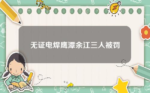 无证电焊鹰潭余江三人被罚