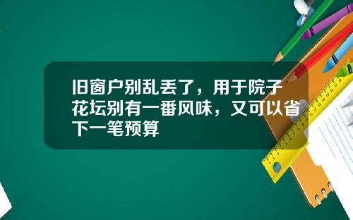 旧窗户别乱丢了，用于院子花坛别有一番风味，又可以省下一笔预算