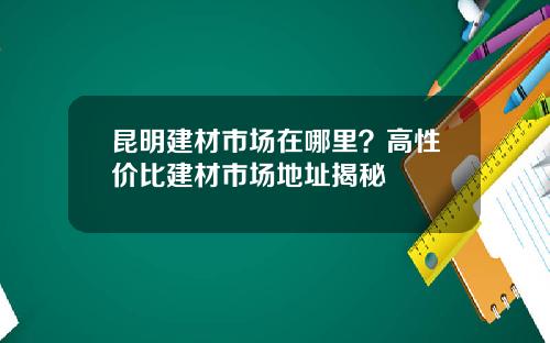 昆明建材市场在哪里？高性价比建材市场地址揭秘