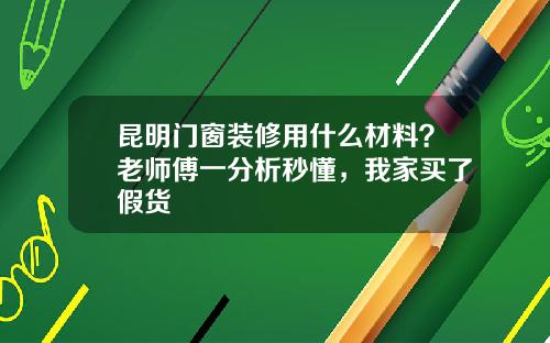 昆明门窗装修用什么材料？老师傅一分析秒懂，我家买了假货