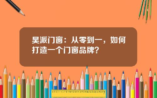昊派门窗：从零到一，如何打造一个门窗品牌？
