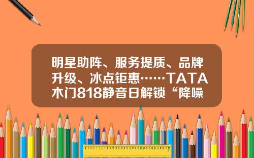 明星助阵、服务提质、品牌升级、冰点钜惠……TATA木门818静音日解锁“降噪静音”新玩法
