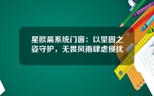 星欧晨系统门窗：以坚固之姿守护，无畏风雨肆虐侵扰