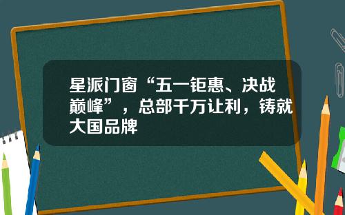 星派门窗“五一钜惠、决战巅峰”，总部千万让利，铸就大国品牌