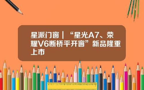 星派门窗｜“星光A7、荣耀V6断桥平开窗”新品隆重上市