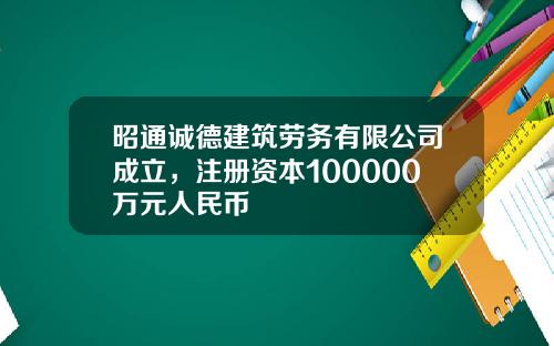 昭通诚德建筑劳务有限公司成立，注册资本100000万元人民币