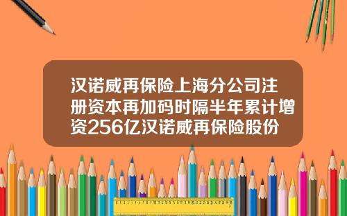 汉诺威再保险上海分公司注册资本再加码时隔半年累计增资256亿汉诺威再保险股份公司【前列康】