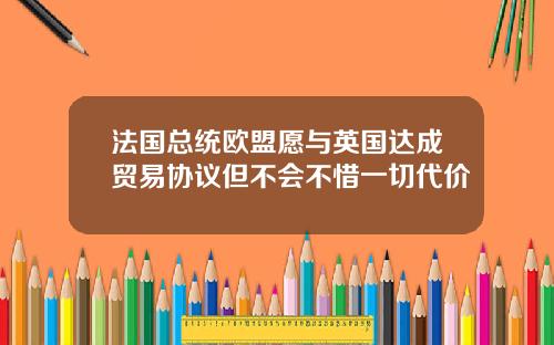 法国总统欧盟愿与英国达成贸易协议但不会不惜一切代价