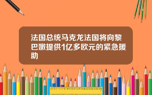 法国总统马克龙法国将向黎巴嫩提供1亿多欧元的紧急援助