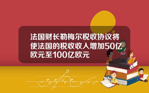 法国财长勒梅尔税收协议将使法国的税收收入增加50亿欧元至100亿欧元