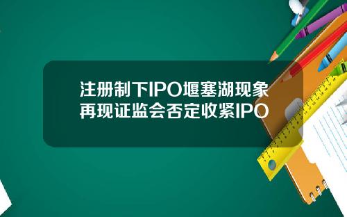注册制下IPO堰塞湖现象再现证监会否定收紧IPO
