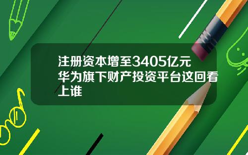 注册资本增至3405亿元华为旗下财产投资平台这回看上谁