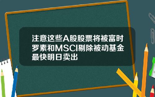 注意这些A股股票将被富时罗素和MSCI剔除被动基金最快明日卖出