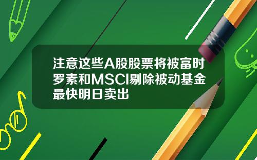 注意这些A股股票将被富时罗素和MSCI剔除被动基金最快明日卖出